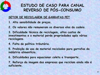 43
ESTUDO DE CASO PARA CANAL
REVERSO DE PÓS-CONSUMO
SETOR DE RECICLAGEM DE GARRAFAS PET
1. Alta sensibilidade de preços.
2. Os valores não remuneram os diversos elos da cadeia.
3. Dificuldade técnica de reciclagem, altos custos de
investimentos e o material perde propriedades após várias
reciclagens.
4. Falta de política tributária.
5. Proibição de uso de material reciclados para garrafas da
indústria alimentícia.
6. Dificuldades para equacionar coleta e transporte.
7. Reforço da imagem das empresas que reciclam ainda não é
suficiente.
 
