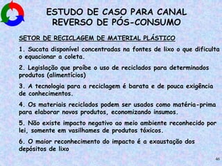 46
ESTUDO DE CASO PARA CANAL
REVERSO DE PÓS-CONSUMO
SETOR DE RECICLAGEM DE MATERIAL PLÁSTICO
1. Sucata disponível concentradas na fontes de lixo o que dificulta
o equacionar a coleta.
2. Legislação que proíbe o uso de reciclados para determinados
produtos (alimentícios)
3. A tecnologia para a reciclagem é barata e de pouca exigência
de conhecimentos.
4. Os materiais reciclados podem ser usados como matéria-prima
para elaborar novos produtos, economizando insumos.
5. Não existe impacto negativo ao meio ambiente reconhecido por
lei, somente em vasilhames de produtos tóxicos.
6. O maior reconhecimento do impacto é a exaustação dos
depósitos de lixo
 