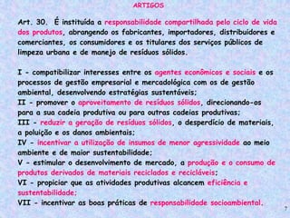 7
ARTIGOS
Art. 30. É instituída a responsabilidade compartilhada pelo ciclo de vida
dos produtos, abrangendo os fabricantes, importadores, distribuidores e
comerciantes, os consumidores e os titulares dos serviços públicos de
limpeza urbana e de manejo de resíduos sólidos.
I - compatibilizar interesses entre os agentes econômicos e sociais e os
processos de gestão empresarial e mercadológica com os de gestão
ambiental, desenvolvendo estratégias sustentáveis;
II - promover o aproveitamento de resíduos sólidos, direcionando-os
para a sua cadeia produtiva ou para outras cadeias produtivas;
III - reduzir a geração de resíduos sólidos, o desperdício de materiais,
a poluição e os danos ambientais;
IV - incentivar a utilização de insumos de menor agressividade ao meio
ambiente e de maior sustentabilidade;
V - estimular o desenvolvimento de mercado, a produção e o consumo de
produtos derivados de materiais reciclados e recicláveis;
VI - propiciar que as atividades produtivas alcancem eficiência e
sustentabilidade;
VII - incentivar as boas práticas de responsabilidade socioambiental.
 
