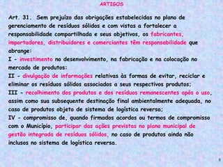 8
ARTIGOS
Art. 31. Sem prejuízo das obrigações estabelecidas no plano de
gerenciamento de resíduos sólidos e com vistas a fortalecer a
responsabilidade compartilhada e seus objetivos, os fabricantes,
importadores, distribuidores e comerciantes têm responsabilidade que
abrange:
I - investimento no desenvolvimento, na fabricação e na colocação no
mercado de produtos:
II - divulgação de informações relativas às formas de evitar, reciclar e
eliminar os resíduos sólidos associados a seus respectivos produtos;
III - recolhimento dos produtos e dos resíduos remanescentes após o uso,
assim como sua subsequente destinação final ambientalmente adequada, no
caso de produtos objeto de sistema de logística reversa;
IV - compromisso de, quando firmados acordos ou termos de compromisso
com o Município, participar das ações previstas no plano municipal de
gestão integrada de resíduos sólidos, no caso de produtos ainda não
inclusos no sistema de logística reversa.
 