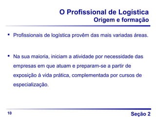 Seção 2
O Profissional de Logística
Origem e formação
 Profissionais de logística provêm das mais variadas áreas.
 Na sua maioria, iniciam a atividade por necessidade das
empresas em que atuam e preparam-se a partir de
exposição à vida prática, complementada por cursos de
especialização.
10
 