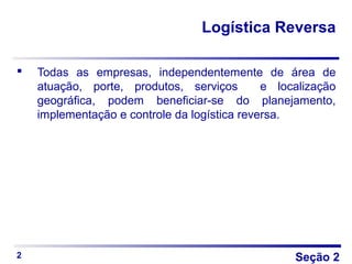 Seção 2
Logística Reversa
 Todas as empresas, independentemente de área de
atuação, porte, produtos, serviços e localização
geográfica, podem beneficiar-se do planejamento,
implementação e controle da logística reversa.
2
 