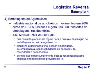 Seção 2
Logística Reversa
Exemplo 4
4) Embalagens de Agrotóxicos
– Indústria nacional de agrotóxicos movimentou em 2007
cerca de US$ 5,8 bilhões e gerou 33.000 toneladas de
embalagens, resíduo tóxico.
– A lei federal 9.974 de 06/06/00:
• cria conjunto pioneiro de regras para a coleta e destinação de
embalagens vazias de agrotóxicos;
• disciplina a destinação final dessas embalagens,
determinando a responsabilidades do agricultor, do
revendedor e do fabricante.
• permite que o não cumprimento dessas responsabilidades
implique em penalidades previstas na lei.
6
 