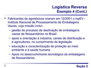 Seção 2
Logística Reversa
Exemplo 4 (Cont.)
 Fabricantes de agrotóxicos criaram em 12/2001 o inpEV -
Instituto Nacional de Processamento de Embalagens
Vazias, cuja missão inclui:
– gestão do processo de destinação de embalagens
vazias de fitossanitários no Brasil
– apoio e orientação à indústria, canais de distribuição e
e agricultores, no cumprimento da legislação
– educação e conscientização de proteção ao meio
ambiente e à saúde humana
– Apoio no desenvolvimento tecnológico de embalagens
de fitossanitários.
7
 