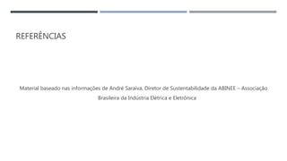 REFERÊNCIAS
Material baseado nas informações de André Saraiva, Diretor de Sustentabilidade da ABINEE – Associação
Brasileira da Indústria Elétrica e Eletrônica
 