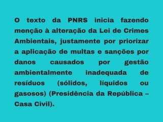 O texto da PNRS inicia fazendo
menção à alteração da Lei de Crimes
Ambientais, justamente por priorizar
a aplicação de multas e sanções por
danos causados por gestão
ambientalmente inadequada de
resíduos (sólidos, líquidos ou
gasosos) (Presidência da República –
Casa Civil).
 