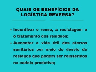 Incentivar o reuso, a reciclagem e
o tratamento dos resíduos;
Aumentar a vida útil dos aterros
sanitários por meio do desvio de
resíduos que podem ser reinseridos
na cadeia produtiva;
QUAIS OS BENEFÍCIOS DA
LOGÍSTICA REVERSA?
 