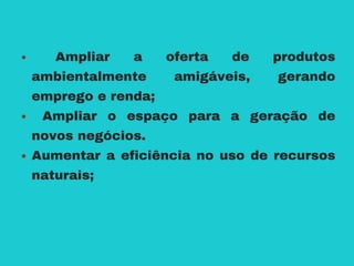 Ampliar a oferta de produtos
ambientalmente amigáveis, gerando
emprego e renda;
Ampliar o espaço para a geração de
novos negócios.
Aumentar a eficiência no uso de recursos
naturais;
 