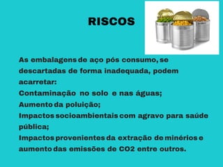As embalagens de aço pós consumo, se
descartadas de forma inadequada, podem
acarretar:
Contaminação no solo e nas águas;
Aumento da poluição;
Impactos socioambientais com agravo para saúde
pública;
Impactos provenientes da extração de minérios e
aumento das emissões de CO2 entre outros.
RISCOS
 
