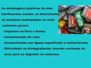As embalagens plásticas de óleo
lubrificantes usadas, se descartadas
de maneiras inadequadas no meio
ambiente geram:
Impactos na flora e fauna;
Contaminação do solo;
Contaminação nas águas superficiais e subterrâneas;
Dificuldade na biodegradação, levando centenas de
anos para se degradar na natureza.
 