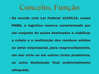 De acordo com Lei Federal 12305/12, nossa
PNRS, a logística reserva caracterizado por
um conjunto de ações destinados a viabilizar
a coleta e a restituição dos resíduos sólidos
ao setor empresarial, para reaproveitamento,
em seu ciclo ou em outros ciclos produtivos,
ou outra destinação final ambientalmente
adequada.
Conceito, Função
 