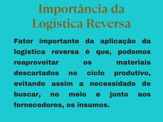 Fator importante da aplicação da
logística reversa é que, podemos
reaproveitar os materiais
descartados no ciclo produtivo,
evitando assim a necessidade de
buscar, no meio e junto aos
fornecedores, os insumos.
Importância da
Logística Reversa
 