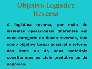 A logística reversa, por meio de
sistemas operacionais diferentes em
cada categoria de fluxos reversos, tem
como objetivo tornar possível o retorno
dos bens ou de seus materiais
constituintes ao ciclo produtivo ou de
negócios.
Objetivo Logística
Reversa
 