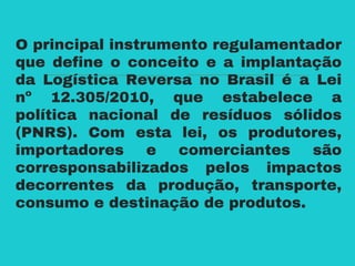 O principal instrumento regulamentador
que define o conceito e a implantação
da Logística Reversa no Brasil é a Lei
nº 12.305/2010, que estabelece a
política nacional de resíduos sólidos
(PNRS). Com esta lei, os produtores,
importadores e comerciantes são
corresponsabilizados pelos impactos
decorrentes da produção, transporte,
consumo e destinação de produtos.
 