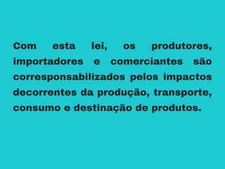 Com esta lei, os produtores,
importadores e comerciantes são
corresponsabilizados pelos impactos
decorrentes da produção, transporte,
consumo e destinação de produtos.
 
