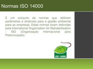 Normas ISO 14000
É um conjunto de normas que definem
parâmetros e diretrizes para a gestão ambiental
para as empresas. Estas normas foram definidas
pela International Organization for Standardization
ISO
(Organização
Internacional
para
Padronização).

 