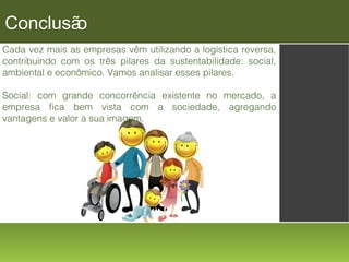 Conclusã
o
Cada vez mais as empresas vêm utilizando a logística reversa,
contribuindo com os três pilares da sustentabilidade: social,
ambiental e econômico. Vamos analisar esses pilares.
Social: com grande concorrência existente no mercado, a
empresa fica bem vista com a sociedade, agregando
vantagens e valor a sua imagem.

 