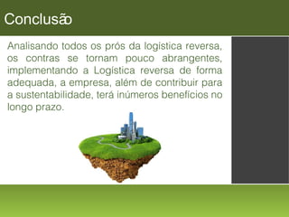 Conclusã
o
Analisando todos os prós da logística reversa,
os contras se tornam pouco abrangentes,
implementando a Logística reversa de forma
adequada, a empresa, além de contribuir para
a sustentabilidade, terá inúmeros benefícios no
longo prazo.

 