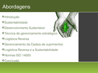 Abordagens
Introdução
Sustentabilidade
Desenvolvimento Sustentável
Técnica de gerenciamento estratégico
Logística Reversa
Gerenciamento da Cadeia de suprimentos
Logística Reversa e a Sustentabilidade
Normas ISO 14000
Conclusão

 