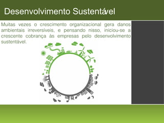 Desenvolvimento Sustentá
vel
Muitas vezes o crescimento organizacional gera danos
ambientais irreversíveis, e pensando nisso, iniciou-se a
crescente cobrança às empresas pelo desenvolvimento
sustentável.

 