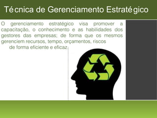 Té cnica de Gerenciamento Estraté gico
O gerenciamento estratégico visa promover a
capacitação, o conhecimento e as habilidades dos
gestores das empresas; de forma que os mesmos
gerenciem recursos, tempo, orçamentos, riscos
de forma eficiente e eficaz.

 