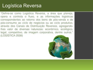 Logística Reversa
“Define-se como Logística Reversa, a área que planeja,
opera e controla o fluxo, e as informações logísticas
correspondentes ao retorno dos bens de pós-venda e de
pós-consumo ao ciclo de negócios ou ao ciclo produtivo,
através dos Canais de Distribuição Reversos, agregandolhes valor de diversas naturezas: econômico, ecológico,
legal, competitivo, de imagem corporativa, dentre outros.”
(LOGÍSTICA 2008)

 