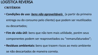 LOGÍSTICA REVERSA
CRITÉRIOS
• Condições de uso: bens não aproveitáveis (a partir da primeira
entrega ou do consumo pelo cliente) que podem ser reutilizados
ou descartados;
• Fim de vida útil: bens que não tem mais utilidade, porém seus
componentes podem ser reaproveitados ou “remanufaturados”;
• Resíduos ambientais: bens que trazem riscos ao meio ambiente
se não descartados de maneira correta.
 