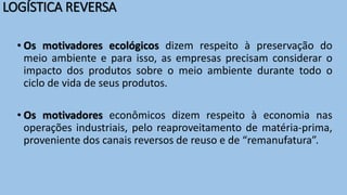 LOGÍSTICA REVERSA
• Os motivadores ecológicos dizem respeito à preservação do
meio ambiente e para isso, as empresas precisam considerar o
impacto dos produtos sobre o meio ambiente durante todo o
ciclo de vida de seus produtos.
• Os motivadores econômicos dizem respeito à economia nas
operações industriais, pelo reaproveitamento de matéria-prima,
proveniente dos canais reversos de reuso e de “remanufatura”.
 