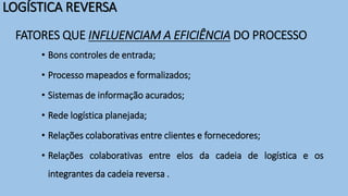 LOGÍSTICA REVERSA
FATORES QUE INFLUENCIAM A EFICIÊNCIA DO PROCESSO
• Bons controles de entrada;
• Processo mapeados e formalizados;
• Sistemas de informação acurados;
• Rede logística planejada;
• Relações colaborativas entre clientes e fornecedores;
• Relações colaborativas entre elos da cadeia de logística e os
integrantes da cadeia reversa .
 