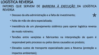 LOGÍSTICA REVERSA
FATORES QUE SERVEM DE BARREIRA À EXECUÇÃO DA LOGÍSTICA
REVERSA
• Descaso da alta administração e a falta de investimento;
• Falta de mão de obra especializada;
• Inexistência de um planejamento sistêmico para operar logística reversa
de modo rotineiro;
• Tensões entre varejistas e fabricantes na interpretação de quem é
responsável pelo processo ou pelos danos causados ao produto;
• Elevados custos de transporte especializado para a Reversa (proteção a
impactos ambientais);

 