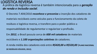 A prática da logística reversa é também intencionada para a geração
de renda e inclusão social.
O Decreto 7.404/2010 reconhece e preconiza a inserção dos catadores de
materiais recicláveis como veículos para o funcionamento da coleta de
resíduos e logística reversa, e transfere para o poder público a
responsabilidade de regulamentar e regularizar a profissão.
Em 2012, o Brasil possuía cerca de 600 mil catadores de materiais
recicláveis e 1.100 organizações coletivas de catadores.
A renda média dos catadores está entre R$420,00 a R$520,00 (PLANO NACIONAL
DE RESÍDUOS SÓLIDOS, 2012).
LOGÍSTICA REVERSA
 