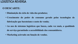 LOGÍSTICA REVERSA
O DESCARTE:
• Diminuição do ciclo de vida dos produtos;
• Crescimento do poder de consumo gerado pelas tecnologias de
fabricação que barateiam o custo de venda;
• Ao uso de sistemas logísticos que busca, cada vez mais, a qualidade
do serviço garantindo a acessibilidade dos consumidores.
• Marketing acirrado em função de vendas.
 