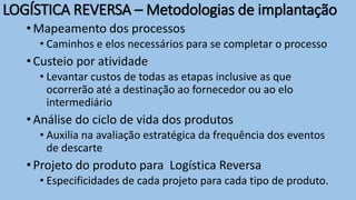 •Mapeamento dos processos
• Caminhos e elos necessários para se completar o processo
•Custeio por atividade
• Levantar custos de todas as etapas inclusive as que
ocorrerão até a destinação ao fornecedor ou ao elo
intermediário
•Análise do ciclo de vida dos produtos
• Auxilia na avaliação estratégica da frequência dos eventos
de descarte
•Projeto do produto para Logística Reversa
• Especificidades de cada projeto para cada tipo de produto.
LOGÍSTICA REVERSA – Metodologias de implantação
 
