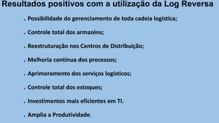 Possibilidade do gerenciamento de toda cadeia logística;
Controle total dos armazéns;
Reestruturação nos Centros de Distribuição;
Melhoria contínua dos processos;
Aprimoramento dos serviços logísticos;
Controle total dos estoques;
Investimentos mais eficientes em TI.
Amplia a Produtividade.
Resultados positivos com a utilização da Log Reversa
 