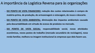 DO PONTO DE VISTA FINANCEIRO: redução dos custos relacionados à compra de
matéria-prima, de produção, de armazenagem e estocagem, de reuso e descarte.
DO PONTO DE VISTA AMBIENTAL: diminuição dos impactos ambientais causado
pela descartabilidade em virtude do ecesso de produtos no mercado.
DO PONTO DE VISTA SOCIAL: responsabilidade social, novas atividades
econômicas, novos postos de trabalho (mercado secundário de reciclagem), nova
renda familiar, melhora na imagem institucional às empresas que dela fazem uso.
A importância da Logística Reversa para às organizações
 