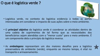 O que é logística verde ?
• Logística verde, no contexto da logística evidencia à todas as partes
interessadas em considerar o impacto de suas ações sobre o meio ambiente.
• O principal objetivo da logística verde é coordenar as atividades dentro de
uma cadeia de suprimentos de tal forma que as necessidades dos
beneficiários sejam atendidas com o “menor custo” para o meio ambiente. É
um componente dela o princípio da logística reversa.
• As embalagens representam um dos maiores desafios para a logística
preservadora do ambiente (verde), enquanto ao mesmo tempo, é vital no
transporte e armazenamento.

 