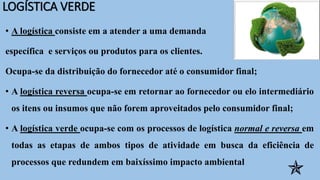 LOGÍSTICA VERDE
• A logística consiste em a atender a uma demanda
específica e serviços ou produtos para os clientes.
Ocupa-se da distribuição do fornecedor até o consumidor final;
• A logística reversa ocupa-se em retornar ao fornecedor ou elo intermediário
os itens ou insumos que não forem aproveitados pelo consumidor final;
• A logística verde ocupa-se com os processos de logística normal e reversa em
todas as etapas de ambos tipos de atividade em busca da eficiência de
processos que redundem em baixíssimo impacto ambiental

 