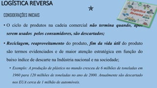 LOGÍSTICA REVERSA
CONSIDERAÇÕES INICIAIS
• O ciclo de produtos na cadeia comercial não termina quando, após
serem usados pelos consumidores, são descartados;
• Reciclagem, reaproveitamento do produto, fim da vida útil do produto
são termos evidenciados e de maior atenção estratégica em função do
baixo índice de descarte na Indústria nacional e na sociedade;
• Exemplo: A produção de plástico no mundo cresceu de 6 milhões de toneladas em
1960 para 120 milhões de toneladas no ano de 2000. Anualmente são descartado
nos EUA cerca de 1 milhão de automóveis.

 