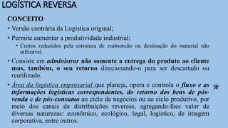 LOGÍSTICA REVERSA
CONCEITO
• Versão contrária da Logística original;
• Permite aumentar a produtividade industrial;
• Custos reduzidos pela estrutura de reabsorção ou destinação do material não
utilizável.
• Consiste em administrar não somente a entrega do produto ao cliente
mas, também, o seu retorno direcionando-o para ser descartado ou
reutilizado.
• Área da logística empresarial que planeja, opera e controla o fluxo e as
informações logísticas correspondentes, do retorno dos bens de pós-
venda e de pós-consumo ao ciclo de negócios ou ao ciclo produtivo, por
meio dos canais de distribuições reversos, agregando-lhes valor de
diversas naturezas: econômico, ecológico, legal, logístico, de imagem
corporativa, entre outros.

 