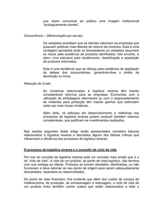 que visam comunicar ao público uma imagem institucional
             “ecologicamente correta”.


Concorrência – Diferenciação por serviço

             Os varejistas acreditam que os clientes valorizam as empresas que
             possuem políticas mais liberais de retorno de produtos. Esta é uma
             vantagem percebida onde os fornecedores ou varejistas assumem
             os riscos pela existência de produtos danificados. Isto envolve, é
             claro, uma estrutura para recebimento, classificação e expedição
             de produtos retornados.

             Esta é uma tendência que se reforça pela existência de legislação
             de defesa dos consumidores, garantindo-lhes o direito de
             devolução ou troca.

Redução de Custo

             As iniciativas relacionadas à logística reversa têm trazido
             consideráveis retornos para as empresas. Economias com a
             utilização de embalagens retornáveis ou com o reaproveitamento
             de materiais para produção têm trazido ganhos que estimulam
             cada vez mais novas iniciativas.

             Além disto, os esforços em desenvolvimento e melhorias nos
             processos de logística reversa podem produzir também retornos
             consideráveis, que justificam os investimentos realizados.


Nas seções seguintes deste artigo serão apresentados conceitos básicos
relacionados à logística reversa e discutidos alguns dos fatores críticos que
influenciam a eficiência dos processos de logística reversa.


O processo de logística reversa e o conceito de ciclo de vida

Por traz do conceito de logística reversa está um conceito mais amplo que é o
do “ciclo de vida”. A vida de um produto, do ponto de vista logístico, não termina
com sua entrega ao cliente. Produtos se tornam obsoletos, danificados, ou não
funcionam e deve retornar ao seu ponto de origem para serem adequadamente
descartados, reparados ou reaproveitados.

Do ponto de vista financeiro, fica evidente que além dos custos de compra de
matéria-prima, de produção, de armazenagem e estocagem, o ciclo de vida de
um produto inclui também outros custos que estão relacionados a todo o
 