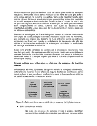 O fluxo reverso de produtos também pode ser usado para manter os estoques
reduzidos, diminuindo o risco com a manutenção de itens de baixo giro. Esta é
uma prática comum na indústria fonográfica. Como esta indústria trabalha com
grande número de itens e grande número de lançamentos, o risco dos varejistas
ao adquirir estoque se torna muito alto. Para incentivar a compra de todo o mix
de produtos algumas empresas aceitam a devolução de itens que não tiverem
bom comportamento de venda. Embora este custo da devolução seja
significativo, acredita-se que as perdas de vendas seriam bem maiores caso não
se adotasse esta prática.

No caso de embalagens, os fluxos de logística reversa acontecem basicamente
em função da sua reutilização ou devido a restrições legais como na Alemanha,
por exemplo, que impede seu descarte no meio ambiente. Como as restrições
ambientais no Brasil com relação a embalagens de transporte não são tão
rígidas, a decisão sobre a utilização de embalagens retornáveis ou reutilizáveis
se restringe aos fatores econômicos.

Existe uma grande variedade de containeres e embalagens retornáveis, mas
que tem um custo de aquisição consideravelmente maior que as embalagens
oneway. Entretanto, quanto maior o número de vezes que se usa a embalagem
retornável, menor o custo por viagem que tende a ficar menor que o custo da
embalagem oneway.

Fatores críticos que influenciam a eficiência do processo de logística
reversa

Dependendo de como o processo de logística reversa é planejado e controlado,
este terá uma maior ou menor eficiência. Alguns dos fatores identificados como
sendo críticos e que contribuem positivamente para o desempenho do sistema
de logística reversa são comentados abaixo:


                   Bons              Processos
                                                     Ciclo de Tempo
                 Controles           Mapeados
                                                        Reduzido
                 de Entrada        e Formalizados


                                                        Relações
                Sistemas de            Rede
                                                      Colaborativas
                Informação           Logística
                                                     Entre Clientes
                 Acurados            Planejada
                                                     e Fornecedores


  Figura 3 – Fatores críticos para a eficiência do processo de logística reversa.

      Bons controles de entrada

             No início do processo de logística reversa é preciso identificar
             corretamente o estado dos materiais que retornam para que estes
 