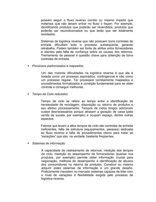 possam seguir o fluxo reverso correto ou mesmo impedir que
         materiais que não devam entrar no fluxo o façam. Por exemplo,
         identificando produtos que poderão ser revendidos, produtos que
         poderão ser recondicionados ou que terão que ser totalmente
         reciclados.

         Sistemas de logística reversa que não possuem bons controles de
         entrada dificultam todo o processo subseqüente, gerando
         retrabalho. Podem também ser fonte de atritos entre fornecedores
         e clientes pela falta de confiança sobre as causas dos retornos.
         Treinamento de pessoal é questão chave para obtenção de bons
         controles de entrada.

   Processos padronizados e mapeados

          Um das maiores dificuldades na logística reversa é que ela é
          tratada como um processo esporádico, contingencial e não como
          um processo regular. Ter processos corretamente mapeados e
          procedimentos formalizados é condição fundamental para se obter
          controle e conseguir melhorias.

   Tempo de Ciclo reduzidos

         Tempo de ciclo se refere ao tempo entre a identificação da
         necessidade de reciclagem, disposição ou retorno de produtos e
         seu efetivo processamento. Tempos de ciclos longos adicionam
         custos desnecessários porque atrasam a geração de caixa (pela
         venda de sucata, por exemplo) e ocupam espaço, dentre outras
         aspectos.

         Fatores que levam a altos tempos de ciclo são controles de entrada
         ineficientes, falta de estrutura (equipamentos, pessoas) dedicada
         ao fluxo reverso e falta de procedimentos claros para tratar as
         “exceções” que são, na verdade, bastante freqüentes.

   Sistemas de informação

          A capacidade de rastreamento de retornos, medição dos tempos
          de ciclo, medição do desempenho de fornecedores (avarias nos
          produtos, por exemplo) permite obter informação crucial para
          negociação, melhoria de desempenho e identificação de abusos
          dos consumidores no retorno de produtos. Construir ou mesmo
          adquirir estes sistemas de informação é um grande desafio.
          Praticamente inexistem no mercado sistemas capazes de lidar com
          o nível de variações e flexibilidade exigida pelo processo de
          logística reversa.
 