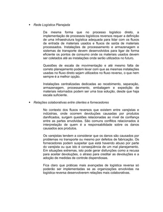    Rede Logística Planejada

          Da mesma forma que no processo logístico direto, a
          implementação de processos logísticos reversos requer a definição
          de uma infraestrutura logística adequada para lidar com os fluxos
          de entrada de materiais usados e fluxos de saída de materiais
          processados. Instalações de processamento e armazenagem e
          sistemas de transporte devem desenvolvidos para ligar de forma
          eficiente os pontos de consumo onde os materiais usados devem
          ser coletados até as instalações onde serão utilizados no futuro.

          Questões de escala de movimentação e até mesmo falta de
          correto planejamento podem levar com que as mesmas instalações
          usadas no fluxo direto sejam utilizados no fluxo reverso, o que nem
          sempre é a melhor opção.

          Instalações centralizadas dedicadas ao recebimento, separação,
          armazenagem, processamento, embalagem e expedição de
          materiais retornados podem ser uma boa solução, desde que haja
          escala suficiente.

   Relações colaborativas entre clientes e fornecedores

          No contexto dos fluxos reversos que existem entre varejistas e
          indústrias, onde ocorrem devoluções causadas por produtos
          danificados, surgem questões relacionadas ao nível de confiança
          entre as partes envolvidas. São comuns conflitos relacionados à
          interpretação de quem é a responsabilidade sobre os danos
          causados aos produtos.

          Os varejistas tendem a considerar que os danos são causados por
          problemas no transporte ou mesmo por defeitos de fabricação. Os
          fornecedores podem suspeitar que está havendo abuso por parte
          do varejista ou que isto é conseqüência de um mal planejamento.
          Em situações extremas, isto pode gerar disfunções como a recusa
          para aceitar devoluções, o atraso para creditar as devoluções e a
          adoção de medidas de controle dispendiosas.

          Fica claro que práticas mais avançadas de logística reversa só
          poderão ser implementadas se as organizações envolvidas na
          logística reversa desenvolverem relações mais colaborativas.
 