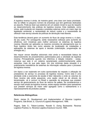 Conclusão

A logística reversa é ainda, de maneira geral, uma área com baixa prioridade.
Isto se reflete no pequeno número de empresas que tem gerências dedicadas
ao assunto. Pode-se dizer que estamos em um estado inicial no que diz respeito
ao desenvolvimento das práticas de logística reversa. Esta realidade, como
vimos, está mudando em resposta a pressões externas como um maior rigor da
legislação ambiental, a necessidade de reduzir custos e a necessidade de
oferecer mais serviço através de políticas de devolução mais liberais.

Esta tendência deverá gerar um aumento do fluxo de carga reverso e, é claro,
de seu custo. Por conseguinte, serão necessários esforços para aumento de
eficiência, com iniciativas para melhor estruturar os sistemas de logística
reversa. Deverão ser aplicados os mesmos conceitos de planejamento que no
fluxo logístico direto tais como estudos de localização de instalações e
aplicações de sistemas de apoio à decisão (roteirização, programação de
entregas etc.)

Isto requer vencer desafios adicionais visto ainda a necessidade básica de
desenvolvimento de procedimentos padronizados para a atividade de logística
reversa. Principalmente quando nos referimos à relação indústria - varejo,
notamos que este é um sistema caracterizado predominantemente pelas
exceções, mais do que pela regra. Um dos sintomas desta situação é a
praticamente inexistência de sistemas de informação voltados para o processo
de logística reversa.

Um tópico a ser explorado em outra oportunidade diz respeito à utilização de
prestadores de serviço no processo de logística reversa. Como esta é uma
atividade onde a economia de escala é fator relevante e onde os volumes do
fluxo reverso são ainda pequenos, uma opção viável se dá através da
terceirização. Já é comum no Brasil a operação de empresas que prestam
serviço de gerenciamento do fluxo de retorno de pallets. Se considerarmos o
escopo mais amplo da logística reversa, existe espaço também para operadores
que prestam serviços de maior valor agregado como o rastreamento e o
reprocessamento de produtos usados.


Referências Bibliográficas

Stock, James R., Development and Implementation of Reverse Logistics
Programs, Oak Brook, IL: Council of Logistics Management; 1998.

Rogers, Dale S.; Tibben-Lembke, Ronald S. Going Backwards: Reverse
Logistics Practice; IL: Reverse Logistics Exectuve Council, 1999.
 