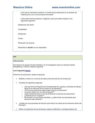 Maestros Online                                          www.maestronline.com
          - ¿Por qué es importante mantener un control de las existencias en un almacén de
            materia prima y en uno de producto terminado?

          - ¿Qué repercusiones positivas o negativas crees que existen respecto a los
            siguientes aspectos?

        
        Satisfacción del cliente

        
        Contabilidad

        
        Distribución

        
        Costos

        
        Planeación de compras


        
        Desarrolla un escrito con tus respuestas.




area


Instrucciones:

Con base en los apoyos de esta actividad y en la investigación previa en diversas fuentes
bibliográficas o Internet, realiza lo siguiente:

Lee el siguiente lectura.

Al término de esta lectura, realiza lo siguiente:

        Redacta un texto con una lluvia de ideas acerca del artículo de introducción.

        Contesta las siguientes preguntas:

             o   ¿De qué forma el Programa de Competitividad de Logística y Centrales de Abasto
                 apoya en la reducción de los costos en los alimentos?
             o   ¿Por qué los mexicanos suelen pagar más por los alimentos?
             o   ¿A qué se refiere con “la vida de anaquel”?
             o   ¿Qué importancia tiene el uso de almacenes en este tipo de situaciones?
             o   ¿Quiénes son los “coyotes”?
             o   De acuerdo a lo que hemos estudiado, ¿cuáles serían tus propuestas para
                 solucionar esta situación?

        ¿Cuáles son tus propuestas de solución para reducir los costos de los alimentos dentro del
         mercado?

        Define la importancia de los almacenes; explica la definición y conceptos básicos de
 