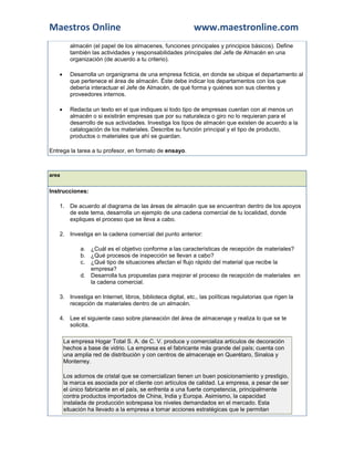 Maestros Online                                             www.maestronline.com
          almacén (el papel de los almacenes, funciones principales y principios básicos). Define
          también las actividades y responsabilidades principales del Jefe de Almacén en una
          organización (de acuerdo a tu criterio).

         Desarrolla un organigrama de una empresa ficticia, en donde se ubique el departamento al
          que pertenece el área de almacén. Éste debe indicar los departamentos con los que
          debería interactuar el Jefe de Almacén, de qué forma y quiénes son sus clientes y
          proveedores internos.

         Redacta un texto en el que indiques si todo tipo de empresas cuentan con al menos un
          almacén o si existirán empresas que por su naturaleza o giro no lo requieran para el
          desarrollo de sus actividades. Investiga los tipos de almacén que existen de acuerdo a la
          catalogación de los materiales. Describe su función principal y el tipo de producto,
          productos o materiales que ahí se guardan.

Entrega la tarea a tu profesor, en formato de ensayo.



area


Instrucciones:

    1. De acuerdo al diagrama de las áreas de almacén que se encuentran dentro de los apoyos
       de este tema, desarrolla un ejemplo de una cadena comercial de tu localidad, donde
       expliques el proceso que se lleva a cabo.

    2. Investiga en la cadena comercial del punto anterior:

              a. ¿Cuál es el objetivo conforme a las características de recepción de materiales?
              b. ¿Qué procesos de inspección se llevan a cabo?
              c. ¿Qué tipo de situaciones afectan el flujo rápido del material que recibe la
                 empresa?
              d. Desarrolla tus propuestas para mejorar el proceso de recepción de materiales en
                 la cadena comercial.

    3. Investiga en Internet, libros, biblioteca digital, etc., las políticas regulatorias que rigen la
       recepción de materiales dentro de un almacén.

    4. Lee el siguiente caso sobre planeación del área de almacenaje y realiza lo que se te
       solicita.

        La empresa Hogar Total S. A. de C. V. produce y comercializa artículos de decoración
        hechos a base de vidrio. La empresa es el fabricante más grande del país; cuenta con
        una amplia red de distribución y con centros de almacenaje en Querétaro, Sinaloa y
        Monterrey.

        Los adornos de cristal que se comercializan tienen un buen posicionamiento y prestigio,
        la marca es asociada por el cliente con artículos de calidad. La empresa, a pesar de ser
        el único fabricante en el país, se enfrenta a una fuerte competencia, principalmente
        contra productos importados de China, India y Europa. Asimismo, la capacidad
        instalada de producción sobrepasa los niveles demandados en el mercado. Esta
        situación ha llevado a la empresa a tomar acciones estratégicas que le permitan
 