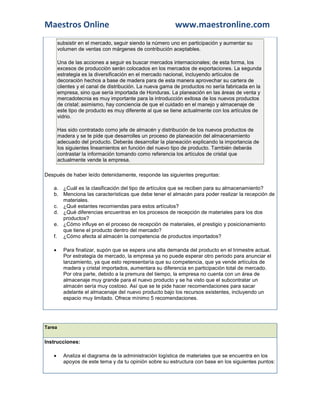 Maestros Online                                           www.maestronline.com
        subsistir en el mercado, seguir siendo la número uno en participación y aumentar su
        volumen de ventas con márgenes de contribución aceptables.

        Una de las acciones a seguir es buscar mercados internacionales; de esta forma, los
        excesos de producción serán colocados en los mercados de exportaciones. La segunda
        estrategia es la diversificación en el mercado nacional, incluyendo artículos de
        decoración hechos a base de madera para de esta manera aprovechar su cartera de
        clientes y el canal de distribución. La nueva gama de productos no sería fabricada en la
        empresa, sino que sería importada de Honduras. La planeación en las áreas de venta y
        mercadotecnia es muy importante para la introducción exitosa de los nuevos productos
        de cristal; asimismo, hay conciencia de que el cuidado en el manejo y almacenaje de
        este tipo de producto es muy diferente al que se tiene actualmente con los artículos de
        vidrio.

        Has sido contratado como jefe de almacén y distribución de los nuevos productos de
        madera y se te pide que desarrolles un proceso de planeación del almacenamiento
        adecuado del producto. Deberás desarrollar la planeación explicando la importancia de
        los siguientes lineamientos en función del nuevo tipo de producto. También deberás
        contrastar la información tomando como referencia los artículos de cristal que
        actualmente vende la empresa.

Después de haber leído detenidamente, responde las siguientes preguntas:

   a. ¿Cuál es la clasificación del tipo de artículos que se reciben para su almacenamiento?
   b. Menciona las características que debe tener el almacén para poder realizar la recepción de
      materiales.
   c. ¿Qué estantes recomiendas para estos artículos?
   d. ¿Qué diferencias encuentras en los procesos de recepción de materiales para los dos
      productos?
   e. ¿Cómo influye en el proceso de recepción de materiales, el prestigio y posicionamiento
      que tiene el producto dentro del mercado?
   f. ¿Cómo afecta al almacén la competencia de productos importados?

         Para finalizar, supón que se espera una alta demanda del producto en el trimestre actual.
          Por estrategia de mercado, la empresa ya no puede esperar otro periodo para anunciar el
          lanzamiento, ya que esto representaría que su competencia, que ya vende artículos de
          madera y cristal importados, aumentara su diferencia en participación total de mercado.
          Por otra parte, debido a la premura del tiempo, la empresa no cuenta con un área de
          almacenaje muy grande para el nuevo producto y se ha visto que el subcontratar un
          almacén sería muy costoso. Así que se te pide hacer recomendaciones para sacar
          adelante el almacenaje del nuevo producto bajo los recursos existentes, incluyendo un
          espacio muy limitado. Ofrece mínimo 5 recomendaciones.




Tarea


Instrucciones:

         Analiza el diagrama de la administración logística de materiales que se encuentra en los
          apoyos de este tema y da tu opinión sobre su estructura con base en los siguientes puntos:
 