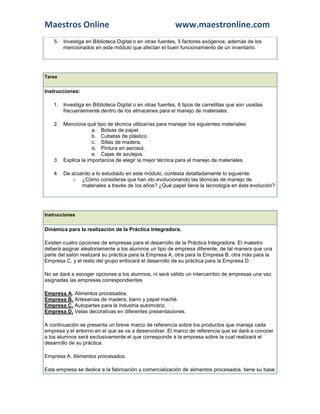 Maestros Online                                          www.maestronline.com
    5. Investiga en Biblioteca Digital o en otras fuentes, 5 factores exógenos; además de los
       mencionados en este módulo que afectan el buen funcionamiento de un inventario.




Tarea


Instrucciones:

    1. Investiga en Biblioteca Digital o en otras fuentes, 6 tipos de carretillas que son usadas
       frecuentemente dentro de los almacenes para el manejo de materiales.

    2. Menciona qué tipo de técnica utilizarías para manejar los siguientes materiales:
                    a. Bolsas de papel.
                    b. Cubetas de plástico.
                    c. Sillas de madera.
                    d. Pintura en aerosol.
                    e. Cajas de azulejos.
    3. Explica la importancia de elegir la mejor técnica para el manejo de materiales.

    4. De acuerdo a lo estudiado en este módulo, contesta detalladamente lo siguiente:
          o ¿Cómo consideras que han ido evolucionando las técnicas de manejo de
              materiales a través de los años? ¿Qué papel tiene la tecnología en ésta evolución?




Instrucciones


Dinámica para la realización de la Práctica Integradora.

Existen cuatro opciones de empresas para el desarrollo de la Práctica Integradora. El maestro
deberá asignar aleatoriamente a los alumnos un tipo de empresa diferente, de tal manera que una
parte del salón realizará su práctica para la Empresa A, otra para la Empresa B, otra más para la
Empresa C, y el resto del grupo enfocará el desarrollo de su práctica para la Empresa D.

No se dará a escoger opciones a los alumnos, ni será válido un intercambio de empresas una vez
asignadas las empresas correspondientes

Empresa A. Alimentos procesados.
Empresa B. Artesanías de madera, barro y papel maché.
Empresa C. Autopartes para la industria automotriz.
Empresa D. Velas decorativas en diferentes presentaciones.

A continuación se presenta un breve marco de referencia sobre los productos que maneja cada
empresa y el entorno en el que se va a desenvolver. El marco de referencia que se dará a conocer
a los alumnos será exclusivamente el que corresponde a la empresa sobre la cual realizará el
desarrollo de su práctica.

Empresa A. Alimentos procesados.

Esta empresa se dedica a la fabricación y comercialización de alimentos procesados, tiene su base
 