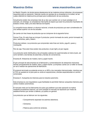 Maestros Online                                          www.maestronline.com
en Madrid, España, de donde piensa abastecerse de las materias primas indirectas y de empaques
requeridos para su operación. Además cuenta con granjas de su propiedad en la ciudad, de las
cuales obtendrá la materia prima principal para la elaboración de sus productos.

Actualmente existen dos empresas más de su tipo que cuentan con un buen prestigio en el
mercado, sin embargo, la competencia más fuerte se espera que sean los productos importados de
Estados Unidos, Italia y de otras fábricas de España.

La compañía busca obtener un alcance nacional, a través de productos que sean considerados de
una calidad superior a la de los actuales.

Se cuenta con tres líneas de productos que se componen de la siguiente forma:

Carnes Frías. En esta línea se incluyen 5 productos: jamón horneado de cerdo, jamón horneado de
pavo, salchichas, paté y Salami.

Productos Lácteos. Los productos que comprenden esta línea son leche, yogurth, queso y
mantequilla.

Pan de caja. Para esta línea existen dos productos: el pan light y el pan regular.

Los productos serán distribuidos a las principales cadenas de supermercados en todo el país, así
como también a las tiendas de abarrotes y tiendas de conveniencia.

Empresa B. Artesanías de madera, barro y papel maché.

El giro principal de esta empresa es la fabricación y comercialización de artesanías mexicanas
hechas principalmente de madera, barro y papel maché. La empresa cuenta con un taller en donde
se van a realizar las operaciones de fabricación.

El producto terminado se pretende enviar en un 90% a los mercados internacionales, mientras que
el 10% se quedará en el país para su venta en exposiciones y tiendas especializadas en centros
comerciales.

Empresa C. Autopartes de interiores para la industria automotriz.

Esta empresa es una maquiladora cuyas facilidades le permitirán fabricar autopartes interiores para
ciertos modelos automotrices.

El mercado meta son los fabricantes de autos que prefieren que esta operación se realice
mediante proveedores externos, así como también el mercado de reposición por medio de
establecimientos que venden a talleres y al público en general.

Los productos que se fabrican son los siguientes:

             - Compartimento separador de asientos delanteros.

             - Ceniceros.

             - Palanca para control de ventanas.
 