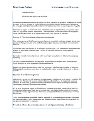 Maestros Online                                         www.maestronline.com
             - Espejo retrovisor.

             - Broches para cinturón de seguridad.


Actualmente ya existen empresas del mismo giro en el mercado, sin embargo, esta empresa estará
entrando ya con un contrato de exclusividad para uno de los grandes fabricantes en la industria.
Sin embargo, la competencia que tendrá en el mercado de reposición se espera que sea muy alta.

Asimismo, se espera un incremento en la entrada de autos de importación al país, gracias a que
cada vez hay menos barreras arancelarias. La economía del país es otro factor que influye para
que el mercado automotriz no se encuentre en condiciones óptimas de mercado.

Empresa D. Velas decorativas en diferentes presentaciones.

Para esta empresa se identifica un mercado altamente competido, por lo que está por demás claro
que los diseños y el servicio serán los factores clave para la supervivencia de la compañía en el
mercado.

Su mercado meta está dividido en un 40% para exportaciones, 30% para tiendas departamentales
y casas de decoración especializadas, y el otro 30% a través de centros comerciales de
autoservicio.

Dentro del mercado nacional pretende cubrir al principio las ciudades de México, Guadalajara y
Monterrey.

Los productos serán fabricados en las nuevas instalaciones con materia prima traída de China,
Corea, e incluso de otras partes de la República Mexicana.

Existen tres categorías de producto, cada una enfocada a los diferentes mercados ya descritos.
Cada categoría cuenta con cinco tipos de productos, los cuales varían principalmente en diseño y
colorido.

Desarrollo de la Práctica Integradora.

La empresa a la cual has sido asignado tiene planes para establecerse en la ciudad a principios del
siguiente año. Actualmente se encuentra en el proceso de instalación de maquinaria para sus
procesos de producción, y al mismo tiempo se está formando el equipo de trabajo que deberá
capacitarse y estar listo para iniciar operaciones.

A tí se te ha otorgado el puesto de Administrador y Jefe de Almacenes, puesto que la dirección
considera estratégico para lograr que la empresa logre afianzarse rápidamente en el mercado y
que además consiga la permanencia obteniendo ganacias satisfactorias con tendencia creciente
año con año.

Como administrador de almacenes, deberás presentar un informe exhaustivo sobre la planeación
del área de almacén y sobre los aspectos que debes considerar para el buen funcionamiento de
las operaciones que ahí se efectuen.

Presenta tu informe desarrollando cada uno de los siguientes temas y actividades:
 